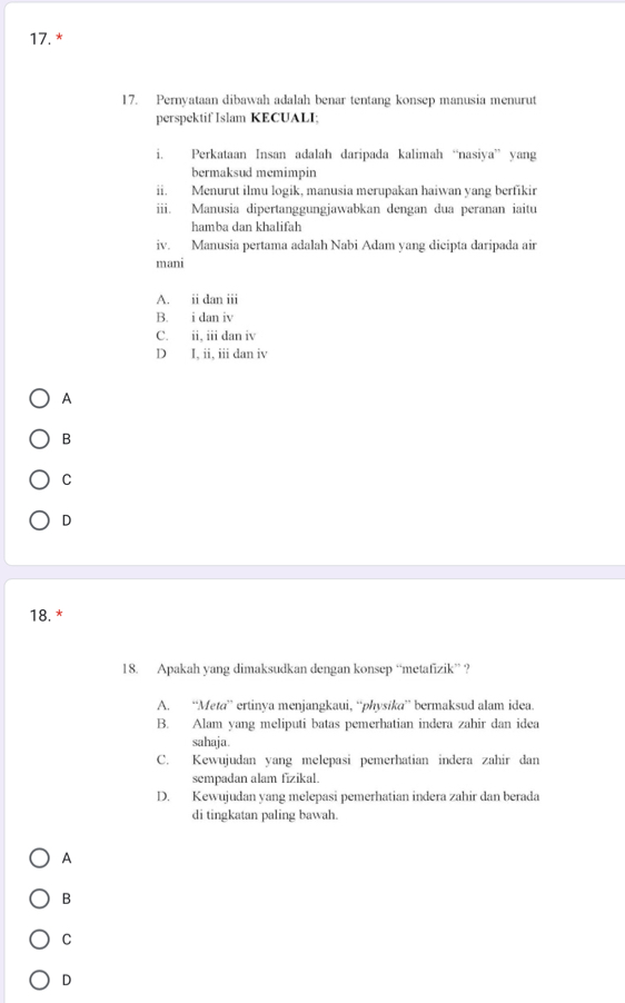 Pernyataan dibawah adalah benar tentang konsep manusia menurut
perspektif Islam KECUALI;
i. Perkataan Insan adalah daripada kalimah “nasiya” yang
bermaksud memimpin
ii. Menurut ilmu logik, manusia merupakan haiwan yang berfikir
iii. Manusia dipertanggungjawabkan dengan dua peranan iaitu
hamba dan khalifah
iv. Manusia pertama adalah Nabi Adam yang dicipta daripada air
mani
A. ii dan iii
B. i dan iv
C. ii, iii dan iv
D I, ii, iii dan iv
A
B
C
D
18. *
18. Apakah yang dimaksudkan dengan konsep “metafizik” ?
A. “Meta” ertinya menjangkaui, “physika” bermaksud alam idea.
B. Alam yang meliputi batas pemerhatian indera zahir dan idea
sahaja.
C. Kewujudan yang melepasi pemerhatian indera zahir dan
sempadan alam fizikal.
D. Kewujudan yang melepasi pemerhatian indera zahir dan berada
di tingkatan paling bawah.
A
B
C
D