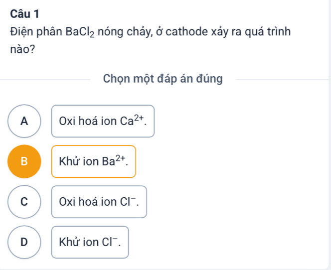 Điện phân BaCl_2 nóng chảy, ở cathode xảy ra quá trình
nào?
Chọn một đáp án đúng
A Oxi hoá ion Ca^(2+).
B Khử ion Ba^(2+).
C Oxi hoá ion Clˉ.
D Khử ion Clˉ.