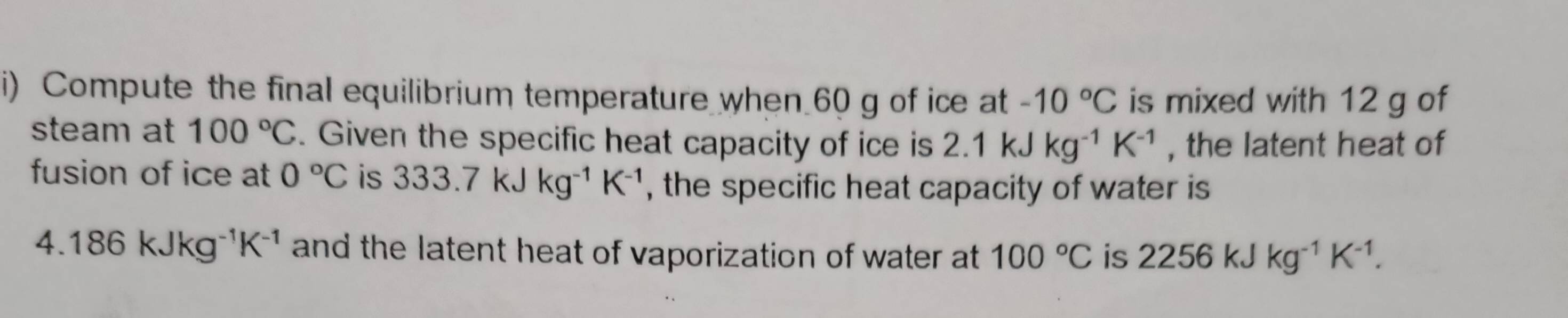 Compute the final equilibrium temperature when 60 g of ice at -10°C is mixed with 12 g of 
steam at 100°C. Given the specific heat capacity of ice is 2.1kJkg^(-1)K^(-1) , the latent heat of 
fusion of ice at 0°C is 333.7kJkg^(-1)K^(-1) , the specific heat capacity of water is
4.186kJkg^(-1)K^(-1) and the latent heat of vaporization of water at 100°C is 2256kJkg^(-1)K^(-1).