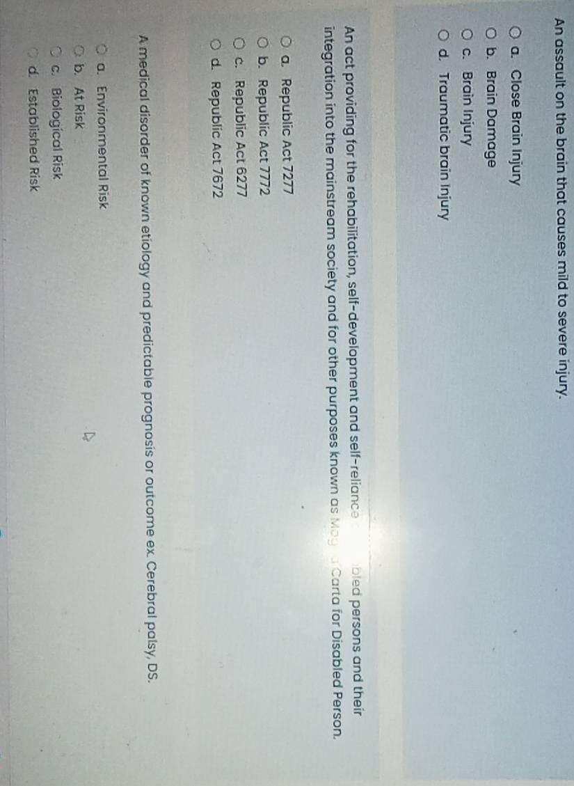 An assault on the brain that causes mild to severe injury.
a. Close Brain Injury
b. Brain Damage
c. Brain Injury
d. Traumatic brain Injury
An act providing for the rehabilitation, self-development and self-reliance bled persons and their
integration into the mainstream society and for other purposes known as Magra Carta for Disabled Person.
a. Republic Act 7277
b. Republic Act 7772
c. Republic Act 6277
d. Republic Act 7672
A medical disorder of known etiology and predictable prognosis or outcome ex. Cerebral palsy, DS.
a. Environmental Risk
b. At Risk
c. Biological Risk
d. Established Risk