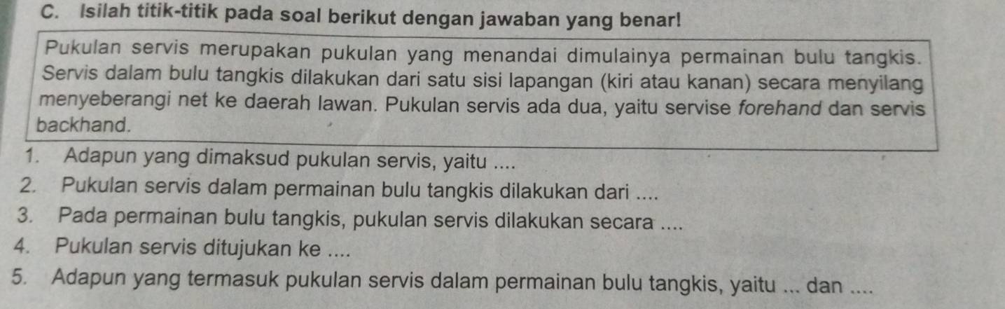 Isilah titik-titik pada soal berikut dengan jawaban yang benar! 
Pukulan servis merupakan pukulan yang menandai dimulainya permainan bulu tangkis. 
Servis dalam bulu tangkis dilakukan dari satu sisi lapangan (kiri atau kanan) secara menyilang 
menyeberangi net ke daerah lawan. Pukulan servis ada dua, yaitu servise forehand dan servis 
backhand. 
1. Adapun yang dimaksud pukulan servis, yaitu .... 
2. Pukulan servis dalam permainan bulu tangkis dilakukan dari .... 
3. Pada permainan bulu tangkis, pukulan servis dilakukan secara .... 
4. Pukulan servis ditujukan ke .... 
5. Adapun yang termasuk pukulan servis dalam permainan bulu tangkis, yaitu ... dan ....