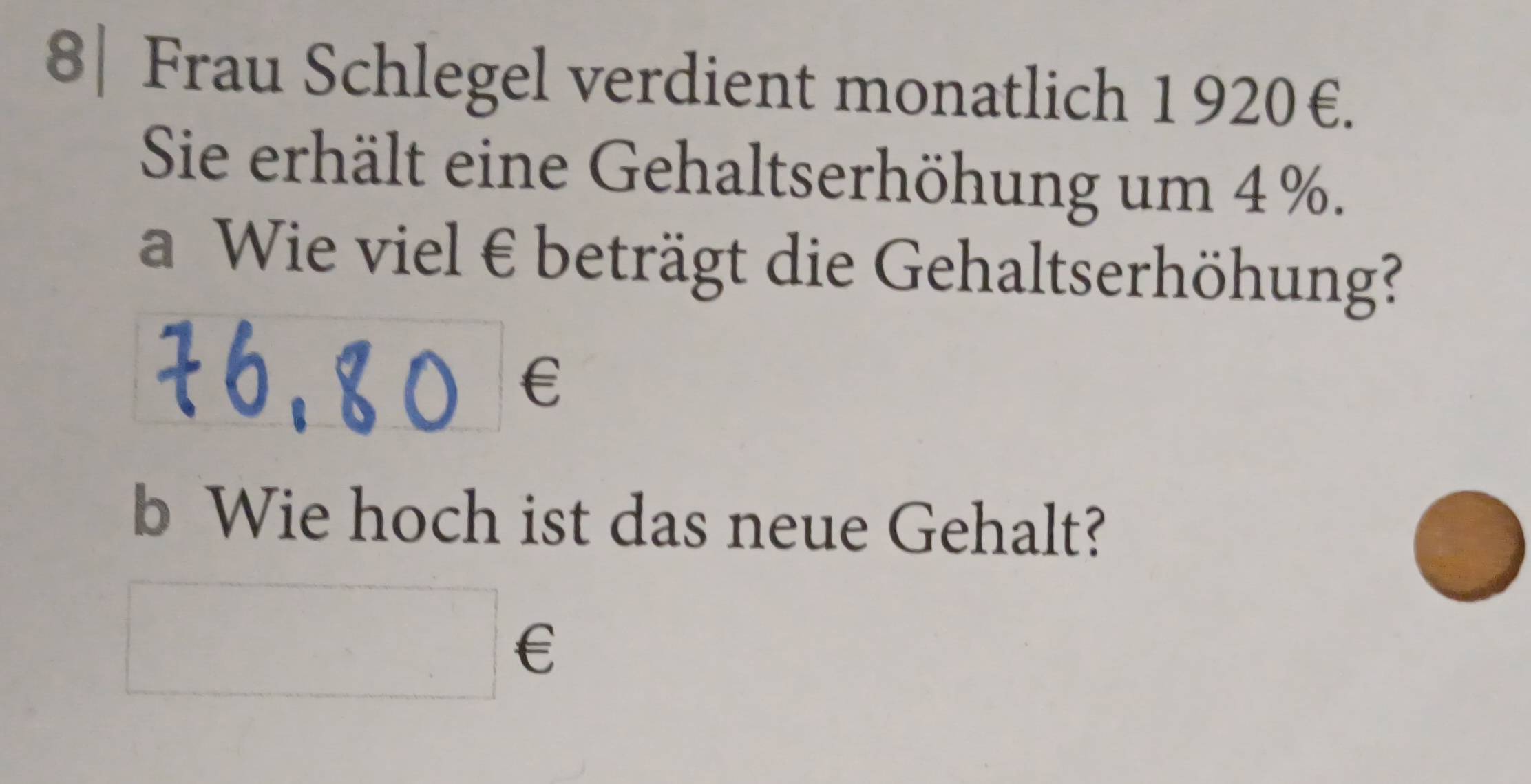 8| Frau Schlegel verdient monatlich 1 920€. 
Sie erhält eine Gehaltserhöhung um 4 %. 
a Wie viel € beträgt die Gehaltserhöhung? 
€£ 
b Wie hoch ist das neue Gehalt? 
□ ∈