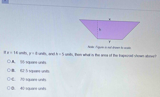 Note: Figure is not drawn to scale.
If x=14 units, y=8 units , and h=5units , then what is the area of the trapezoid shown above?
A. 55 square units
B. 62.5 square units
C. 70 square units
D. 40 square units