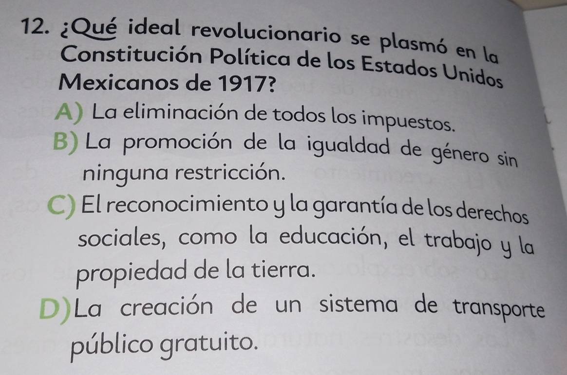 ¿Qué ideal revolucionario se plasmó en la
Constitución Política de los Estados Unidos
Mexicanos de 1917?
A) La eliminación de todos los impuestos.
B) La promoción de la igualdad de género sin
ninguna restricción.
C) El reconocimiento y la garantía de los derechos
sociales, como la educación, el trabajo y la
propiedad de la tierra.
D)La creación de un sistema de transporte
público gratuito.