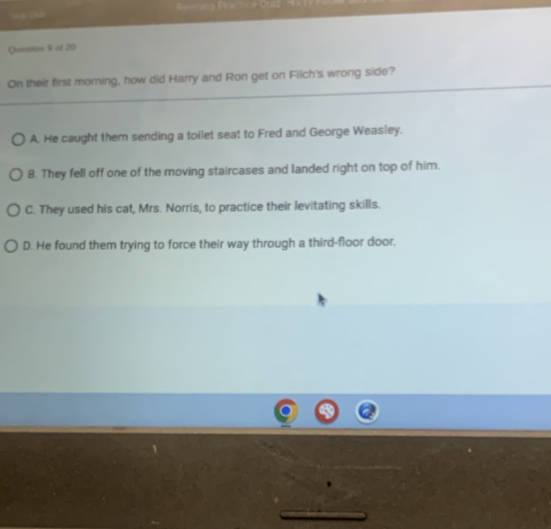 Resting Pract
Question 9 of 20
On their first morning, how did Harry and Ron get on Filch's wrong side?
A. He caught them sending a toilet seat to Fred and George Weasley.
B. They fell off one of the moving staircases and landed right on top of him.
C. They used his cat, Mrs. Norris, to practice their levitating skills.
D. He found them trying to force their way through a third-floor door.