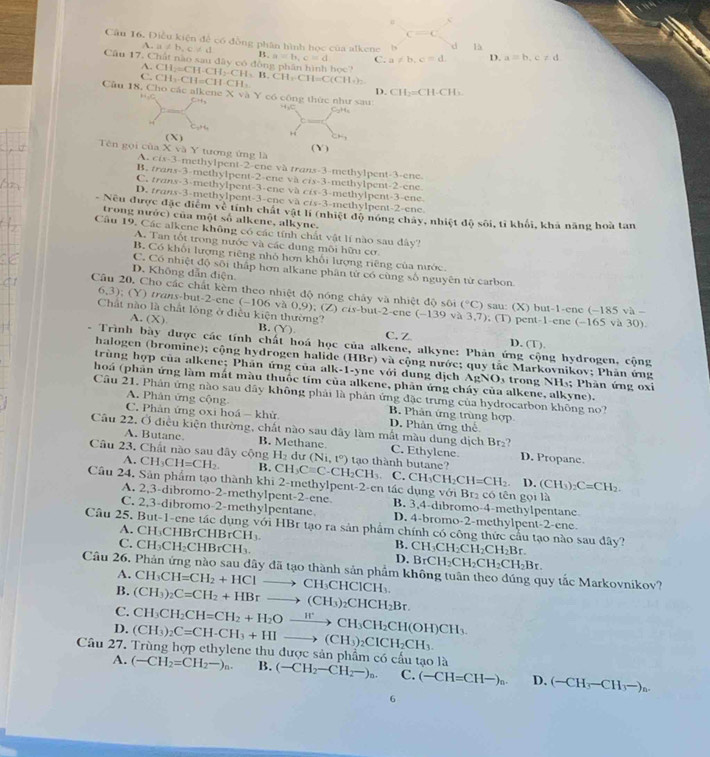 c
c=c
Câu 16. Điều kiện để có đồng phân hình học của alkene b f là a=b,c!= d
u!= b,c!= d B. a=b,c=d C. a!= b,c=d D.
Câu 17, Chất nào sau đây có động phân hình bọc? CH_2=CH· CH_2· CH_3· CH_2· CH=C(CH_4)_2
A.
C. CH_3· CH=CH· CH_3
D. CH_2=CH· CH_3
Câu 18, Cho các alkene Xva) c công thức như sau 4,C C_2H_6
_ +4
1°
Tên gọi cùa XvaY ( X )
CM_1
tượng ứng là ( Y )
A. C(x-3-r methylpent-2-ene và trans-3-methylpent-3-ene
B. tran S=3 methylper t-2=c ne va crx-3-methylpent-2-ene
C   r 1.4-3= methylpent-3-ene và crs-3-methylpent-3-ene.
D. trans-3-methylpent-3-ene va cis-3-methylpent-2-ene
- Nếu được đặc điểm về tính chất vật lí (nhiệt độ nóng chây, nhiệt độ sôi, tỉ khối, khả năng hoà tan
trong nước) của một số alkene, alkyne.
Câu 19. Các alkene không có các tính chất vật lí nào sau dây?
A. Tan tốt trong nước và các dung môi hữu cơ
B. Có khối lượng riêng nhỏ hơn khối lượng riêng của nước.
C. Có nhiệt độ sôi thấp hơn alkane phân tử có cùng số nguyên từ carbon
D. Không dẫn diện
Câu 20, Cho các chất kèm theo nhiệt độ nóng chảy và nhiệt độ sôi (^circ C) sau: (X) but-1-ene (-185va
6,3); (Y) trans-but-2-ene (-106v30.9) ;(Z)cis-but-2-enc(-139va3,7)
A. (X) và 30)
. (T) pent-1-ene (-165
Chất nào là chất lóng ở điều kiện thường? B. (Y) C. Z D. (T).
- Trình bày được các tính chất hoá học của alkene, alkyne: Phản ứng cộng hydrogen, cộng
halogen (bromine); cộng hydrogen halide (HBr) và cộng nước; quy tắc Markovnikov; Phản ứng
trùng hợp của alkene; Phần ứng của alk-1-yne với dung dịch / AgNO
hoá (phản ứng làm mắt màu thuốc tím của alkene, phản ứng cháy của alkene, alkyne).  trong NH₃; Phàn ứng oxi
Câu 21. Phân ứng nào sau dây không phải là phản ứng đặc trưng của hydrocarbon không no?
A. Phân ứng cộng  B. Phân ứng trùng hợp
C. Phân ứng oxi hoá - khử D. Phản ứng thể
Câu 22, Ở điều kiện thường, chất nào sau đây làm mắt màu dung dịch Br₂?
A. Butane. B. Methane C. Ethylene D. Propane.
Câu 23. Chất nào sau đây cộng CH_3CH=CH_2. B. CH_3Cequiv C-CH_2CH_3 (Ni,t^0) tạo thành butane?
A.
H_2 dư
C. CH_3CH_2CH=CH_2. D. (CH_3)_2C=CH_2.
Cầu 24. Sân phẩm tạo thành khi 2-methylpent-2-en tác dụng với Br₂ có tên gọi là
A. 2,3-dibromo-2-methylpent-2-ene B. 3,4-dibromo-4-methylpentane
C. 2,3-dibromo-2-methylpentane D. 4-bromo-2-methylpent-2-ene.
Câu 25. But-1-ene tác dụng với HBr tạo ra sản phẩm chính có công thức cầu tạo nào sau đây? CH_3CH_2CH_2CH_2Br.
C C  r IBrCH_3. B.
C. CH_3CH_2CHBrCH_3. BrCH_2CH_2CH_2CH_2Br.
D.
Câu 26. Phản ứng nào sau đây đã tạo thành sản phẩm không tuân theo đúng quy tắc Markovnikov? A. CH_3CH=CH_2+HClto CH_3CHClCH_3.
B.
C. (CH_3)_2C=CH_2+HBrto (CH_3)_2CHCH_2Br.
D. (CH_3)_2C=CH-CH_3+HIto (CH_3)_2CICH_2CH_3. CH_3CH_2CH=CH_2+H_2Oxrightarrow H^+CH_3CH_2CH(OH)CH_3.
Câu 27. Trùng hợp ethylene thu được sản phẩm có cầu tạo là (-CH_2-CH_2-)_n. C. (-CH=CH-)_n. D. (-CH_3-CH_3-)_n.
A. (-CH_2=CH_2-)_n. B.
6