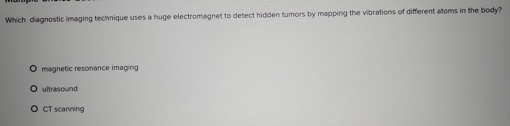 Which diagnostic imaging technique uses a huge electromagnet to detect hidden tumors by mapping the vibrations of different atoms in the body?
magnetic resonance imaging
ultrasound
CT scanning