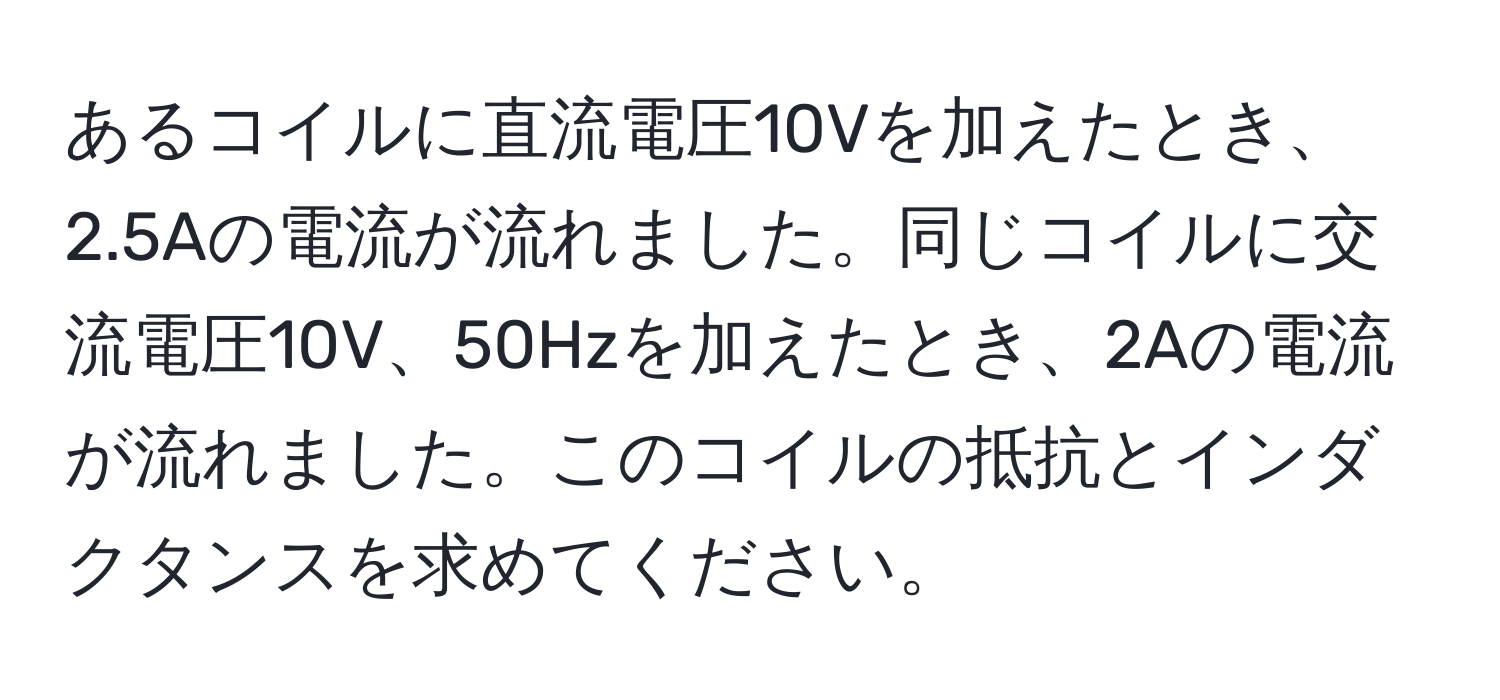 あるコイルに直流電圧10Vを加えたとき、2.5Aの電流が流れました。同じコイルに交流電圧10V、50Hzを加えたとき、2Aの電流が流れました。このコイルの抵抗とインダクタンスを求めてください。