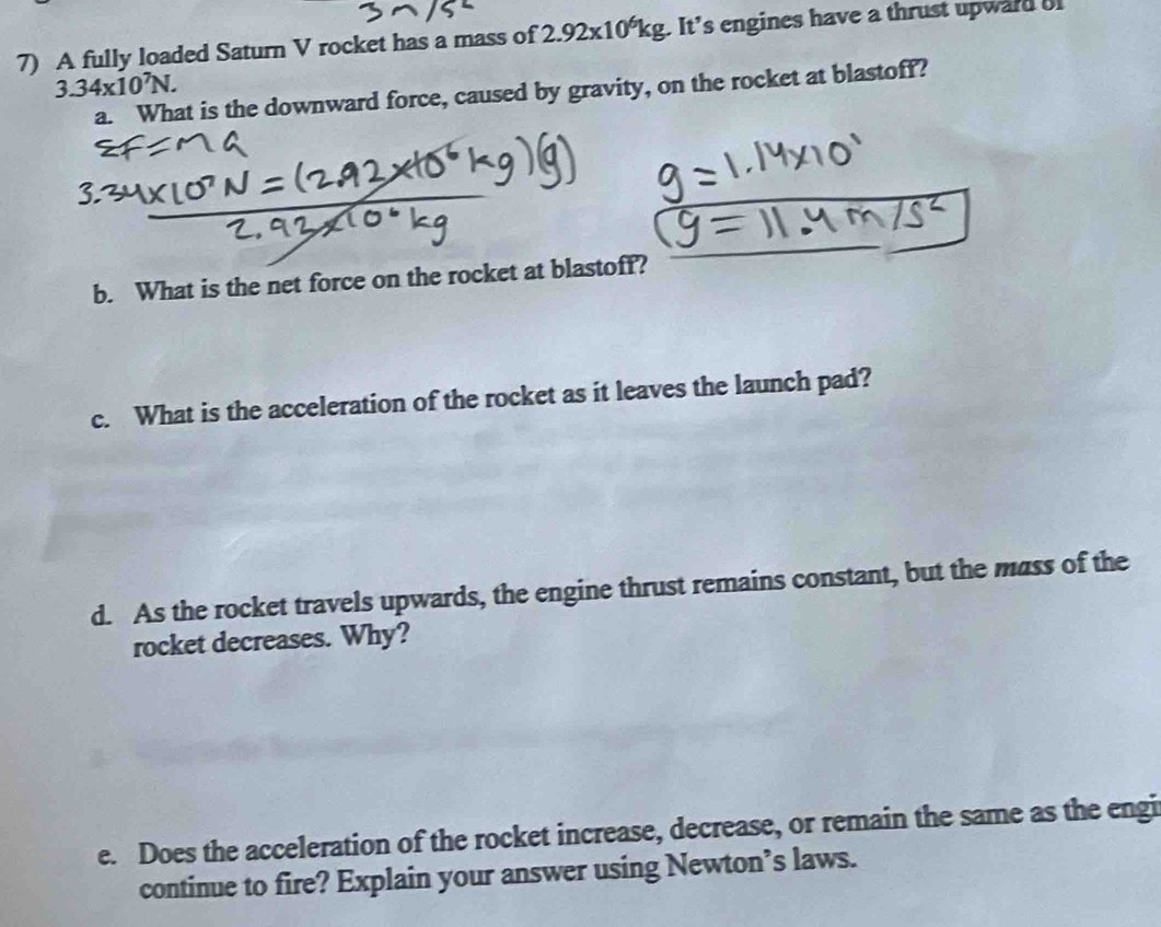 A fully loaded Saturn V rocket has a mass of 2.92* 10^6kg. It's engines have a thrust upward o
3.34* 10^7N. 
a. What is the downward force, caused by gravity, on the rocket at blastoff? 
b. What is the net force on the rocket at blastoff? 
c. What is the acceleration of the rocket as it leaves the launch pad? 
d. As the rocket travels upwards, the engine thrust remains constant, but the mass of the 
rocket decreases. Why? 
e. Does the acceleration of the rocket increase, decrease, or remain the same as the engi 
continue to fire? Explain your answer using Newton’s laws.