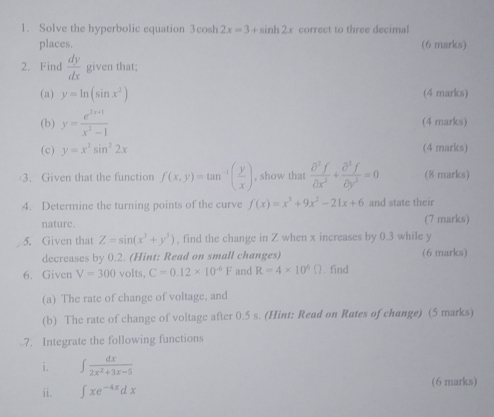 Solve the hyperbolic equation 3cos h2x=3+sin h2x correct to three decimal 
places. (6 marks) 
2. Find  dy/dx  given that; 
(a) y=ln (sin x^2) (4 marks) 
(b) y= (e^(3x+1))/x^2-1  (4 marks) 
(c) y=x^2sin^22x (4 marks) 
3. Given that the function f(x,y)=tan^(-1)( y/x ) , show that  partial^3f/partial x^2 + partial^3f/partial y^2 =0 (8 marks) 
4. Determine the turning points of the curve f(x)=x^3+9x^2-21x+6 and state their 
nature. (7 marks) 
5. Given that Z=sin (x^3+y^3) , find the change in Z when x increases by 0.3 while y
decreases by 0.2. (Hint: Read on small changes) (6 marks) 
6. Given V=300volts, C=0.12* 10^(-6)F and R=4* 10^6Omega. find 
(a) The rate of change of voltage, and 
(b) The rate of change of voltage after 0.5 s. (Hint: Read on Rates of change) (5 marks) 
7. Integrate the following functions 
i. ∈t  dx/2x^2+3x-5 
ii. ∈t xe^(-4x)dx (6 marks)