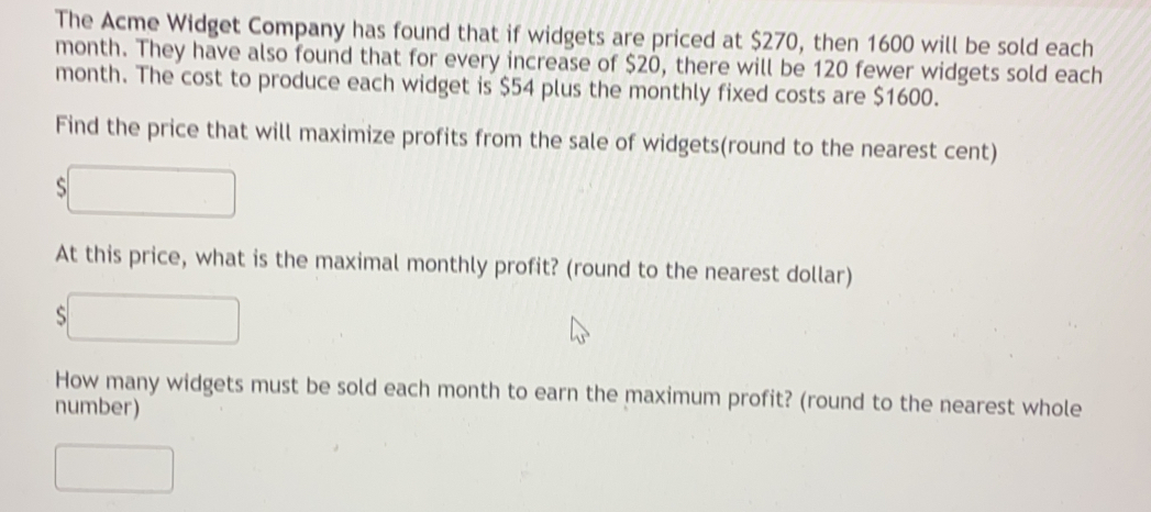 The Acme Widget Company has found that if widgets are priced at $270, then 1600 will be sold each
month. They have also found that for every increase of $20, there will be 120 fewer widgets sold each
month. The cost to produce each widget is $54 plus the monthly fixed costs are $1600.
Find the price that will maximize profits from the sale of widgets(round to the nearest cent)
s
At this price, what is the maximal monthly profit? (round to the nearest dollar)
si
How many widgets must be sold each month to earn the maximum profit? (round to the nearest whole
number)