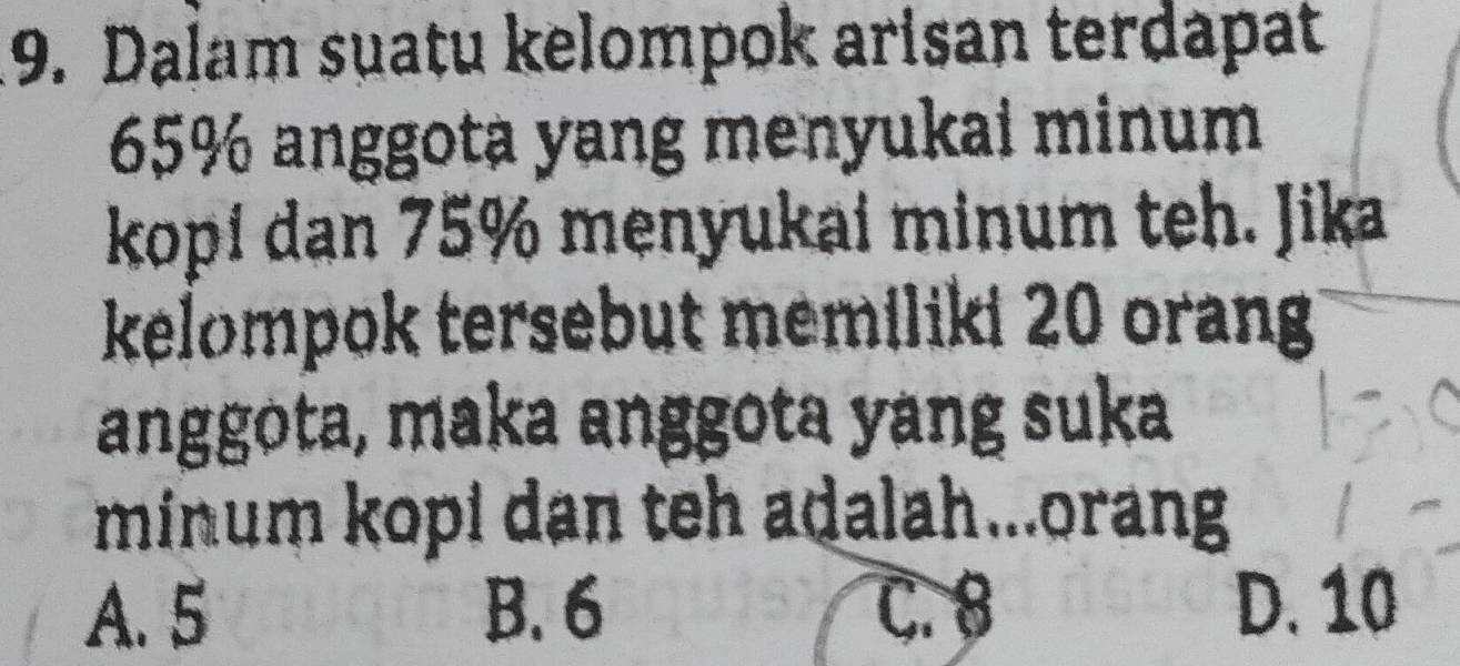 Dalam suatu kelompok arisan terdapat
65% anggota yang menyukai minum
kopí dan 75% menyukai minum teh. Jika
kelompok tersebut memiliki 20 orang
anggota, maka anggota yang suka
minum kopi dan teh adalah...orang
A. 5 B. 6 C. 8 D. 10