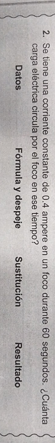 Se tiene una corriente constante de 0.4 ampere en un foco durante 60 segundos. ¿Cuánta 
carga eléctrica circula por el foco en ese tiempo? 
Datos Fórmula y despeje Sustitución Resultado