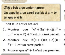 Déf : Soit a un entier naturel. 
On appelle a un carré parfait si a=b^2
tel que b∈ N. 
Soit n un entier naturel. 
1. Montrer que (n^3+3n^2+n)(n^3+
3n^2+n+2)+1 est un carré parfait. 
2. Montrer que n(n+1)(n+2)(n+
3) + 1 est un carré parfait. é 
3. Prouver que n^4+4 n’est pas premier.