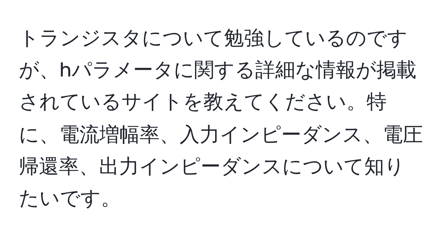 トランジスタについて勉強しているのですが、hパラメータに関する詳細な情報が掲載されているサイトを教えてください。特に、電流増幅率、入力インピーダンス、電圧帰還率、出力インピーダンスについて知りたいです。