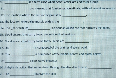 10, is a term used when bones articulate and form a joint. 
_ 
11._ are muscles that function automatically, without conscious control 
12. The location where the muscle begins is the_ 
13. The location where the muscle ends is the _. 
_ 
14. The _Pericardium is a double-walled sac that encloses the heart. 
15. Blood vessels that carry blood away from the heart are _. 
16. Blood vessels that carry blood to the heart are _. 
17. The_ is composed of the brain and spinal cord, 
18. The _is composed of the cranial nerves and spinal nerves. 
19. _direct nerve impulses. 
20. A rhythmic action that moves food through the digestive tract is _. 
_ 
21. The involves the skin