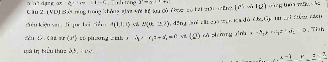 trình dạng ax+by+cz-14=0. Tính tông T=a+b+c. 
Câu 2. (VD) Biết rằng trong không gian với hệ tọa độ Oxyz có hai mặt phẳng (P) và (Q) cùng thỏa mãn các 
điều kiện sau: đi qua hai điểm A(1;1;1) và B(0;-2;2) , đồng thời cắt các trục tọa độ Ox, Oy tại hai điểm cách 
đều O. Giả sử (P) có phương trình x+b_1y+c_1z+d_1=0 và (Q) có phương trình x+b_2y+c_2z+d_2=0. Tính 
giá trị biều thức b_1b_2+c_1c_2.
frac x-1=frac y=frac z+2