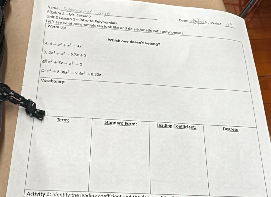 Name:
Algebra 2 - Ms. Sarsano
_
Unit 2 Lesson 1 - Intro to Polynomials
Date: Period:
Let’s see what polynomials can look like and do arithmetic with polynomials._
Warm Up
Which one doesn't belong?
A: 4-x^2+x^3-4x
B: 2x^4+x^2-5.7x+2
x^2+7x-x^(frac 1)3+2
D: x^5+8.36x^3-2.4x^2+0.32x
Vocabulary:
Term: Standard Form: Leading Coefficient: Degree:
Activity 1: Identify the leading coefficient and