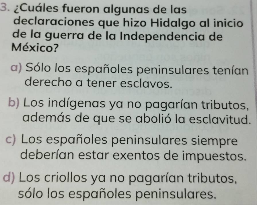 ¿Cuáles fueron algunas de las
declaraciones que hizo Hidalgo al inicio
de la guerra de la Independencia de
México?
a) Sólo los españoles peninsulares tenían
derecho a tener esclavos.
b) Los indígenas ya no pagarían tributos,
además de que se abolió la esclavitud.
c) Los españoles peninsulares siempre
deberían estar exentos de impuestos.
d) Los criollos ya no pagarían tributos,
sólo los españoles peninsulares.