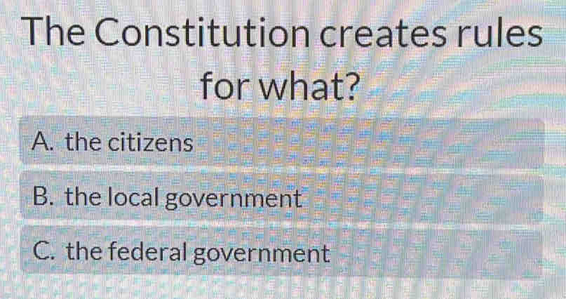 The Constitution creates rules
for what?
A. the citizens
B. the local government
C. the federal government