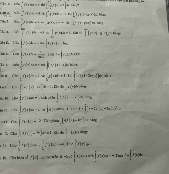 thộn một phương ân.
Câu 1. Nếu ∈tlimits _0^(1f(x)dx=6 thì ∈tlimits _0^1[frac 1)3f(x)+2] dx bằng?
Cậu 2. Nếu ∈t _1^(4f(x)dx=3 và ∈t _1^4g(x)dx=-2 thì ∈t _1^4(f(x)-g(x))dxbiing
Câu 3. Nếu ∈tlimits _1^4f(x)dx=5 và ∈tlimits _1^4g(x)dx=-4 thì ∈tlimits _1^4[f(x)-g(x)]dx Bằng.,
Câu 4. Biết ∈tlimits _1^(2012)f(x)dx=-3 và ∈tlimits _(2002)^1g(x)dx=2. Khi đó ∈tlimits _1^(2012)[f(x)-g(x)]dx bằng?
Cầu 5, Nếu ∈tlimits _0^1f(x)dx=3 thì ∈tlimits _0^14f(x)dxbhat a)n2ng
Câu 6, Chơ ∈tlimits _0^(2f(x)dx=frac 1)2022. Tinh I=∈tlimits _0^((frac 3)2)2022f(x)dx.
Tâu 7. Nếu ∈tlimits _0^(2f(x)dx=5 thì ∈tlimits _0^2[2f(x)-1]dx bàng:
ầu 8. Chc ∈tlimits _0^1f(x)dx=2 vì ∈tlimits _0^1g(x)dx=5 , khi ∈tlimits _0^1[f(x)-2g(x)]dx bằng
âu 9. Cho ∈tlimits _0^2[4f(x)-2x]dx=1. Khi đó ∈tlimits _1^1f(x)dxbsin g:
âu 10. Cho ∈tlimits _0^1f(x)dx=1 , tích phân ∈tlimits _0^1(2f(x)-3x^2))dx bằng
âu 11. Cho ∈tlimits _(-1)^1f(x)dx=2 và ∈tlimits _(-1)^2g(x)dx=-1 , Tinh I=∈tlimits _(-1)^2[x+2f(x)-3g(x)]dx.
u 12. Cho ∈tlimits _0^(5f(x)dx=-2 Tích phân ∈tlimits _0^5[4f(x)-3x^2)] dx bằng
u 13. Cho ∈tlimits _1^(2[4f(x)-2x]dx=1. Khi đó ∈tlimits _1^2f(x)dx bằng:
u 14. Cho ∈tlimits _(-2)^1f(x)dx=1,∈tlimits _(-2)^4f(t)dt=-4 Tính
15. Cho hàm số f(x) liên tục trên R và có ∈tlimits _frac 1)2 3/2 f=9)∈tlimits _ 1/2 ^1f(x)dx=4. Tính I=∈tlimits _0^4f(x)dx.