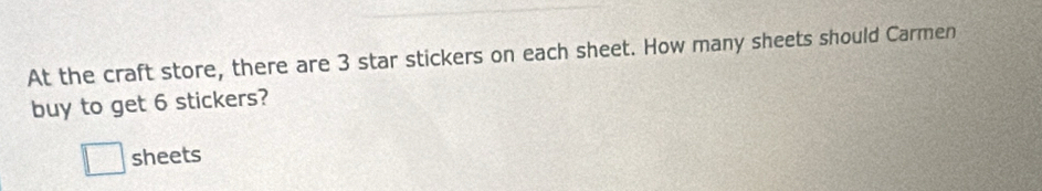 At the craft store, there are 3 star stickers on each sheet. How many sheets should Carmen 
buy to get 6 stickers? 
□ sheets