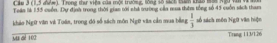 Cầu 3 (1, 5 đơm). Trong thư viện của một trường, tông số sách thăm kháo mìn Ngữ văn và mô 
Toán là 155 cuốn. Dự định trong thời gian tới nhà trường cản mua thêm tổng số 45 cuốn sách tham 
khảo Ngữ văn và Toán, trong đó số sách môn Ngữ văn cần mua bằng  1/3  số sách môn Ngữ văn hiện 
Ma đé 102 Trang 113/126