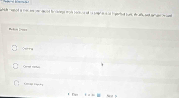 Required information
WWhich method is most recommended for college work because of its emphasis on important cues, details, and summarization?
Mulliple Choice
Outtining
Cornell method
Concept mapping
Pav 5 34 Nex