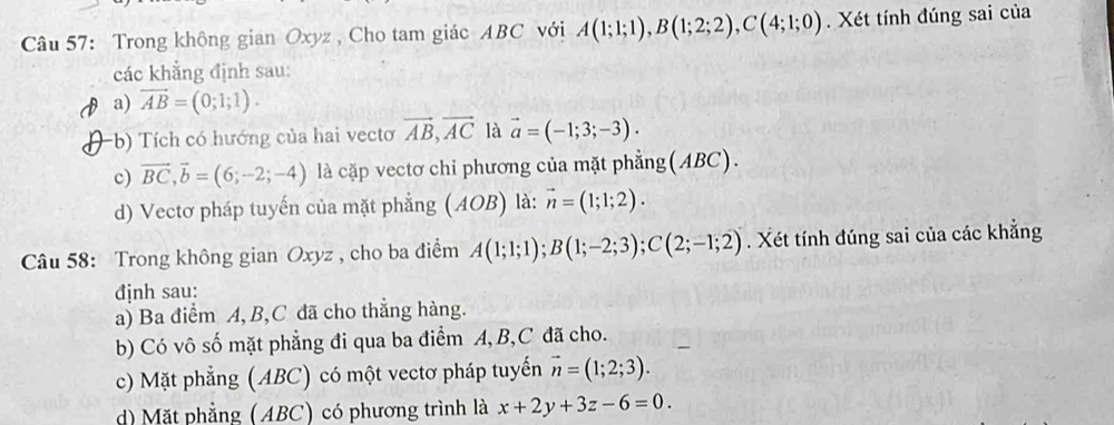 Trong không gian Oxyz , Cho tam giác ABC với A(1;1;1), B(1;2;2), C(4;1;0). Xét tính đúng sai của
các khẳng định sau:
a) vector AB=(0;1;1).
-b) Tích có hướng của hai vectơ vector AB, vector AC là vector a=(-1;3;-3).
c) vector BC, vector b=(6;-2;-4) là cặp vectơ chi phương của mặt phẳng(ABC).
d) Vectơ pháp tuyến của mặt phẳng ( AOB ) là: vector n=(1;1;2). 
Câu 58: Trong không gian Oxyz , cho ba điểm A(1;1;1); B(1;-2;3); C(2;-1;2). Xét tính đúng sai của các khẳng
định sau:
a) Ba điểm A, B, C đã cho thẳng hàng.
b) Có vô số mặt phẳng đi qua ba điểm A, B, C đã cho.
c) Mặt phẳng (ABC) có một vectơ pháp tuyến vector n=(1;2;3). 
d) Mặt phẳng (ABC) có phương trình là x+2y+3z-6=0.