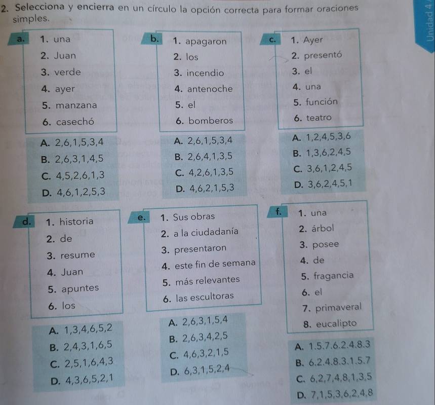 Selecciona y encierra en un círculo la opción correcta para formar oraciones
simples.
a. 1. una b. 1. apagaron C. 1. Ayer
2. Juan 2. los 2. presentó
3. verde 3. incendio 3. el
4. ayer 4. antenoche 4. una
5. manzana 5. el 5. función
6. casechó 6. bomberos 6. teatro
A. 2,6,1,5,3,4 A. 2,6,1,5,3,4 A. 1,2,4,5,3,6
B. 2,6,3,1,4,5 B. 2,6,4,1,3,5 B. 1,3,6,2,4,5
C. 4,5,2,6,1,3 C. 4,2,6,1,3,5 C. 3,6,1,2,4,5
D. 4,6,1,2,5,3 D. 4,6,2,1,5,3 D. 3,6,2,4,5,1
f.
d. 1. historia e. 1. Sus obras 1. una
2. de 2. a la ciudadanía 2. árbol
3. resume 3. presentaron 3. posee
4. Juan 4. este fin de semana 4. de
5. apuntes 5. más relevantes 5. fragancia
6. los 6. las escultoras 6. el
7. primaveral
A. 1,3,4,6,5,2 A. 2,6,3,1,5,4 8. eucalipto
B. 2,4,3,1,6,5 B. 2,6,3,4,2,5
A. 1.5.7.6.2.4.8.3
C. 2,5,1,6,4,3 C. 4,6,3,2,1,5
B. 6.2.4.8.3.1.5.7
D. 4,3,6,5,2,1 D. 6,3,1,5,2,4
C. 6,2,7,4,8,1,3,5
D. 7,1,5,3,6,2,4,8