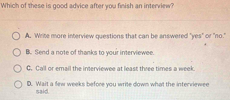 Which of these is good advice after you finish an interview?
A. Write more interview questions that can be answered "yes" or "no."
B. Send a note of thanks to your interviewee.
C. Call or email the interviewee at least three times a week.
D. Wait a few weeks before you write down what the interviewee
said.