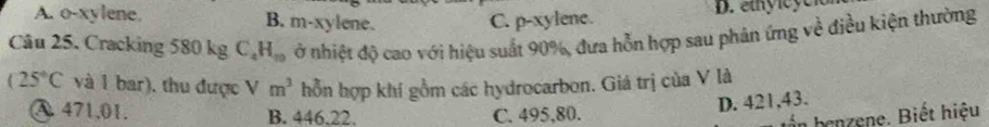 A. o-xylene. B. m-xylene. C. p-xylene.
D. ey l e e 
Câu 25. Cracking 580 kg C_4H_10 ở nhiệt độ cao với hiệu suất 90%, đưa hỗn hợp sau phản ứng về điều kiện thường
(25°C và 1 bar), thu được V m^3 hỗn hợp khí gồm các hydrocarbon. Giá trị của V là
C. 495,80. D. 421,43.
A. 471.01. B. 446.22. benzene. Biết hiệu