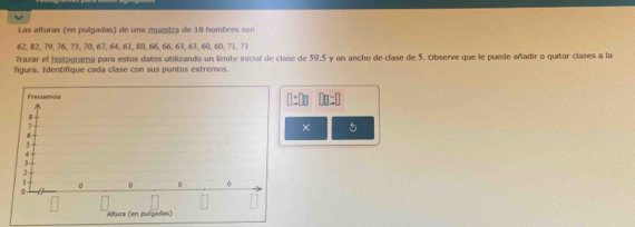 Las alturas (en pulgadas) de una muestra de 18 hombres son
62, 82, 79, 76, 73, 70, 67, 64, 61, 80, 66, 66, 63, 63, 60, 60, 71, 71
Trazar el histograma para estos datos utilizando un límite inicial de clase de 59.5 y un ancho de clase de 5. Observe que le puede añadir o quitar clases a la 
figura. Identifique cada clase con sus puntos extremos. 
Frecuencia □ :□ n □ □ :□

7
× 5
6
5
4
1 。 0 0 0
0
Altura (en pulgadas)