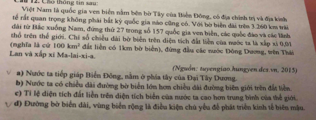 ầu 12. Cho thông tin sau: 
Việt Nam là quốc gia ven biển nằm bên bờ Tây của Biển Đông, có địa chính trị và địa kinh 
tế rất quan trọng không phải bất kỳ quốc gia nào cũng có. Với bờ biển dài trên 3.260 km trải 
dài từ Bắc xuống Nam, đứng thứ 27 trong số 157 quốc gia ven biển, các quốc đảo và các lãnh 
thổ trên thế giới. Chỉ số chiều dài bờ biển trên diện tích đất liền của nước ta là xấp xỉ 0,01
(nghĩa là cứ 100km^2 đất liền có 1km bờ biển), đứng đầu các nước Đông Dương, trên Thái 
Lan và xấp xỉ Ma-lai-xi-a. 
(Nguồn: tuyengiao.hungyen.dcs.vn, 2015) 
a) Nước ta tiếp giáp Biển Đông, nằm ở phía tây của Đại Tây Dương. 
b) Nước ta có chiều dài đường bờ biển lớn hơn chiều dài đường biên giới trên đất liền. 
c) Tỉ lệ diện tích đất liền trên diện tích biển của nước ta cao hơn trung bình của thế giới. 
d) Đường bờ biển dài, vùng biển rộng là điều kiện chủ yếu để phát triển kinh tế biên mậu.