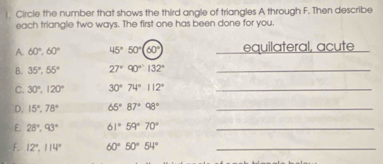 !. Circle the number that shows the third angle of triangles A through F. Then describe 
each triangle two ways. The first one has been done for you. 
A. 60°, 60° 45°50°(60° equilateral, acute 
B. 35°, 55° 27°90°132° _ 
C. 30°, 120° 30°74°112° _ 
D. 15°, 78° 65°87°98° _ 
E. 28°, 93° 61°59°70° _ 
F. 12°, 114° 60°50°54° _