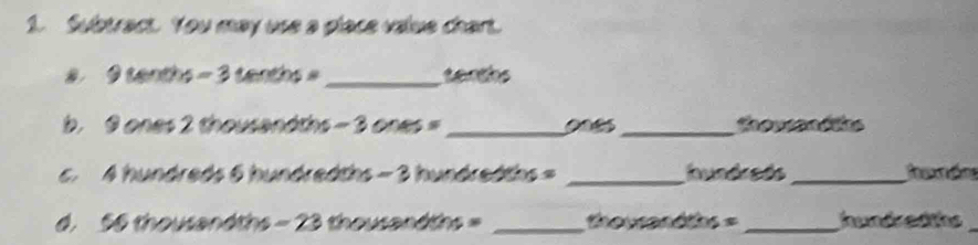 Subtract. You may use a place value chart. 
a 9 tenths - 3 tenths _senths 
b. 9 ones 2 thousandths - 3 ones =_  008_  thousand hs
6. 4 hundreds 6 hundredths - 3 hundredths = _ hundreds _ 
d. 56 thousandths - 23 thousandths _  thousandths = _ hundredths_ 