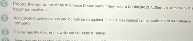 A Protect the reputation of the Insurance Department if they issue a Certificate of Authority to a company tha
becomes insolvent
B Help protect policyowners and beneficiaries against financial loss caused by the insolvency of an insurance
company
Encourage life insurers to write substandard business