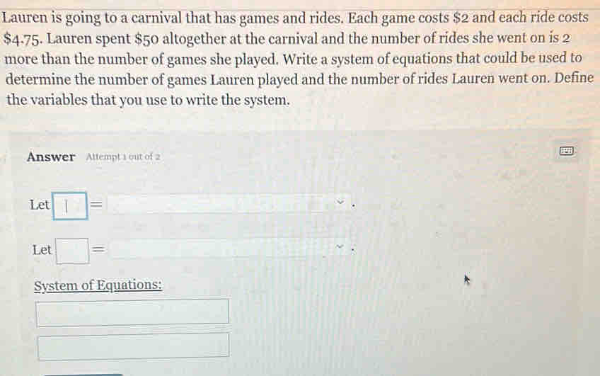 Lauren is going to a carnival that has games and rides. Each game costs $2 and each ride costs
$4-75. Lauren spent $50 altogether at the carnival and the number of rides she went on is 2
more than the number of games she played. Write a system of equations that could be used to 
determine the number of games Lauren played and the number of rides Lauren went on. Define 
the variables that you use to write the system. 
Answer Attempt 1 out of 2 
Let □ =
Let □ = □  
System of Equations: