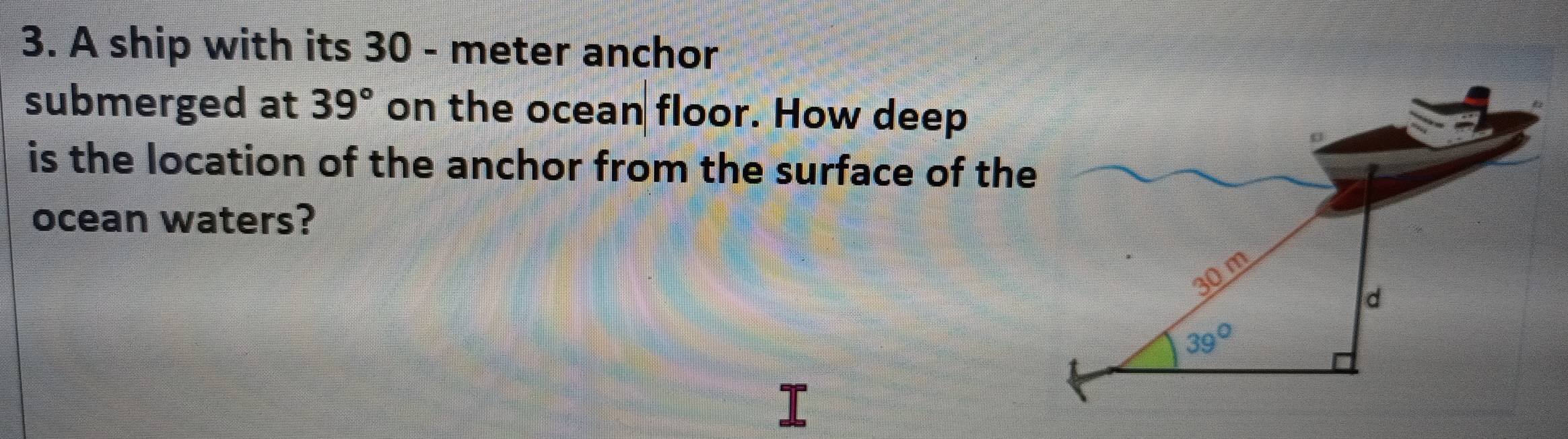 A ship with its 30 - meter anchor
submerged at 39° on the ocean floor. How deep
is the location of the anchor from the surface of the
ocean waters?