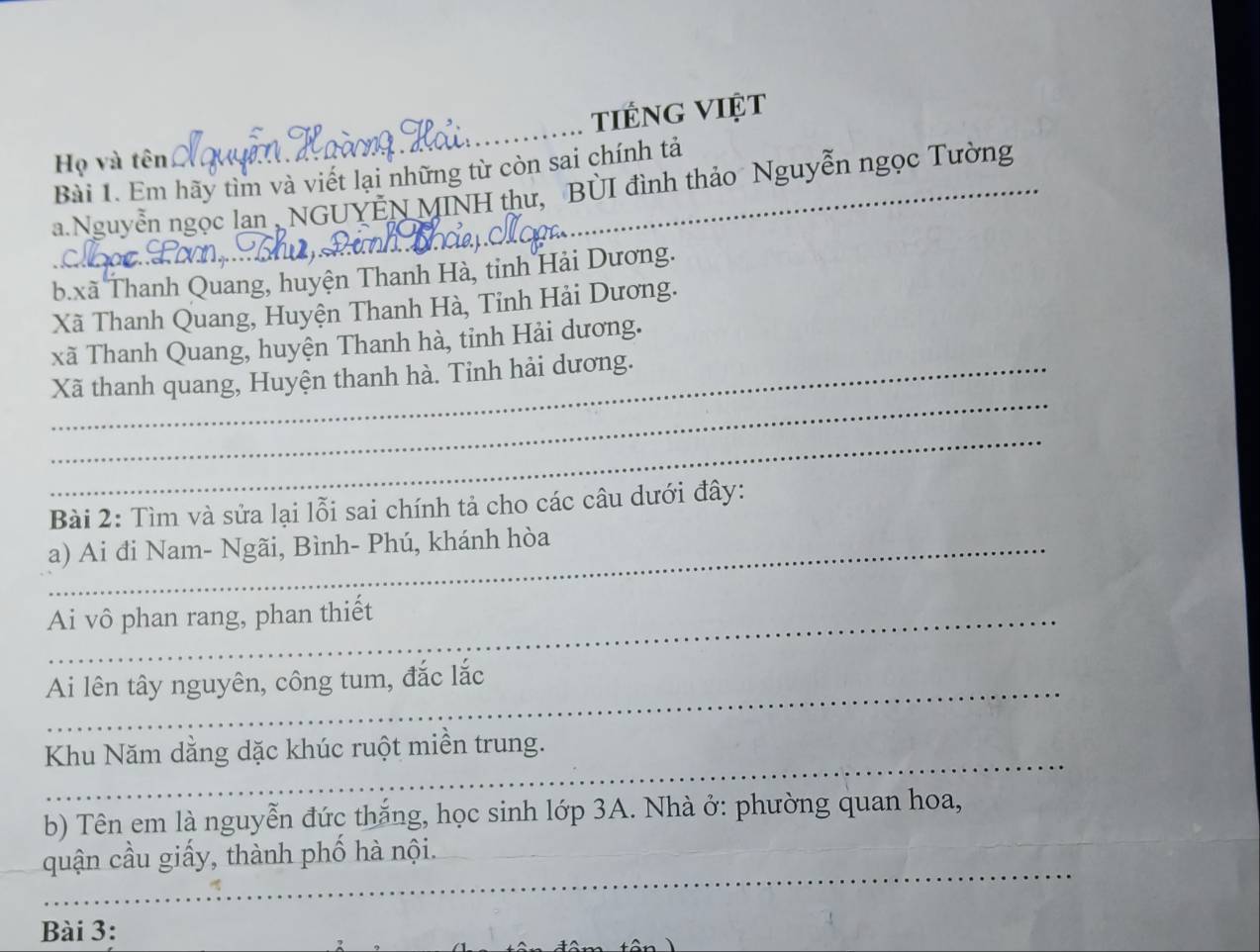 tiếng việt 
Họ và tên 
Bài 1. Em hãy tìm và viết lại những từ còn sai chính tả 
a.Nguyễn ngọc lan , NGUYEN MINH thư, BUI đình thảo Nguyễn ngọc Tường 
b.xã Thanh Quang, huyện Thanh Hà, tỉnh Hải Dương. 
Xã Thanh Quang, Huyện Thanh Hà, Tinh Hải Dương. 
xã Thanh Quang, huyện Thanh hà, tỉnh Hải dương. 
_ 
Xã thanh quang, Huyện thanh hà. Tỉnh hải dương. 
_ 
Bài 2: Tìm và sửa lại lỗi sai chính tả cho các câu dưới đây: 
_a) Ai đi Nam- Ngãi, Bình- Phú, khánh hòa 
_Ai vô phan rang, phan thiết 
_ 
Ai lên tây nguyên, công tum, đắc lắc 
_ 
Khu Năm dằng dặc khúc ruột miền trung. 
_ 
b) Tên em là nguyễn đức thắng, học sinh lớp 3A. Nhà ở: phường quan hoa, 
_ 
quận cầu giấy, thành phố hà nội. 
Bài 3: