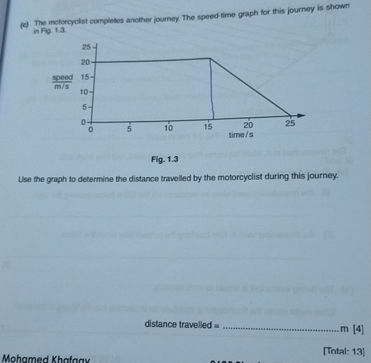 The motorcyclist completes another journey. The speed-time graph for this journey is shown 
in Fig. 1.3. 
Fig. 1.3 
Use the graph to determine the distance travelled by the motorcyclist during this journey.
distance travelled = _ m [4] 
[Total: 13] 
Mohamed Khafaav