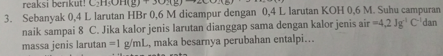 reaksi berikut! C_2H_5OH(g)+3O_2(g
3. Sebanyak 0,4 L larutan HBr 0, 6 M dicampur dengan 0,4 L larutan KOH 0,6 M. Suhu campuran 
naik sampai 8 C. Jika kalor jenis larutan dianggap sama dengan kalor jenis air =4,2Jg^(-1)C^(-1) d. an 
massa jenis larutan =1g/mL , maka besarnya perubahan entalpi..