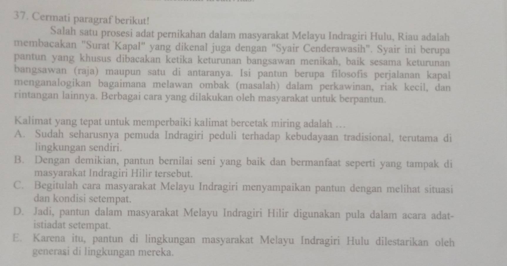 Cermati paragraf berikut!
Salah satu prosesi adat pernikahan dalam masyarakat Melayu Indragiri Hulu, Riau adalah
membacakan "Surat Kapal" yang dikenal juga dengan "Syair Cenderawasih". Syair ini berupa
pantun yang khusus dibacakan ketika keturunan bangsawan menikah, baik sesama keturunan
bangsawan (raja) maupun satu di antaranya. Isi pantun berupa filosofis perjalanan kapal
menganalogikan bagaimana melawan ombak (masalah) dalam perkawinan, riak kecil, dan
rintangan lainnya. Berbagai cara yang dilakukan oleh masyarakat untuk berpantun.
Kalimat yang tepat untuk memperbaiki kalimat bercetak miring adalah ..
A. Sudah seharusnya pemuda Indragiri peduli terhadap kebudayaan tradisional, terutama di
lingkungan sendiri.
B. Dengan demikian, pantun bernilai seni yang baik dan bermanfaat seperti yang tampak di
masyarakat Indragiri Hilir tersebut.
C. Begitulah cara masyarakat Melayu Indragiri menyampaikan pantun dengan melihat situasi
dan kondisi setempat.
D. Jadi, pantun dalam masyarakat Melayu Indragiri Hilir digunakan pula dalam acara adat-
istiadat setempat.
E. Karena itu, pantun di lingkungan masyarakat Melayu Indragiri Hulu dilestarikan oleh
generasi di lingkungan mereka.