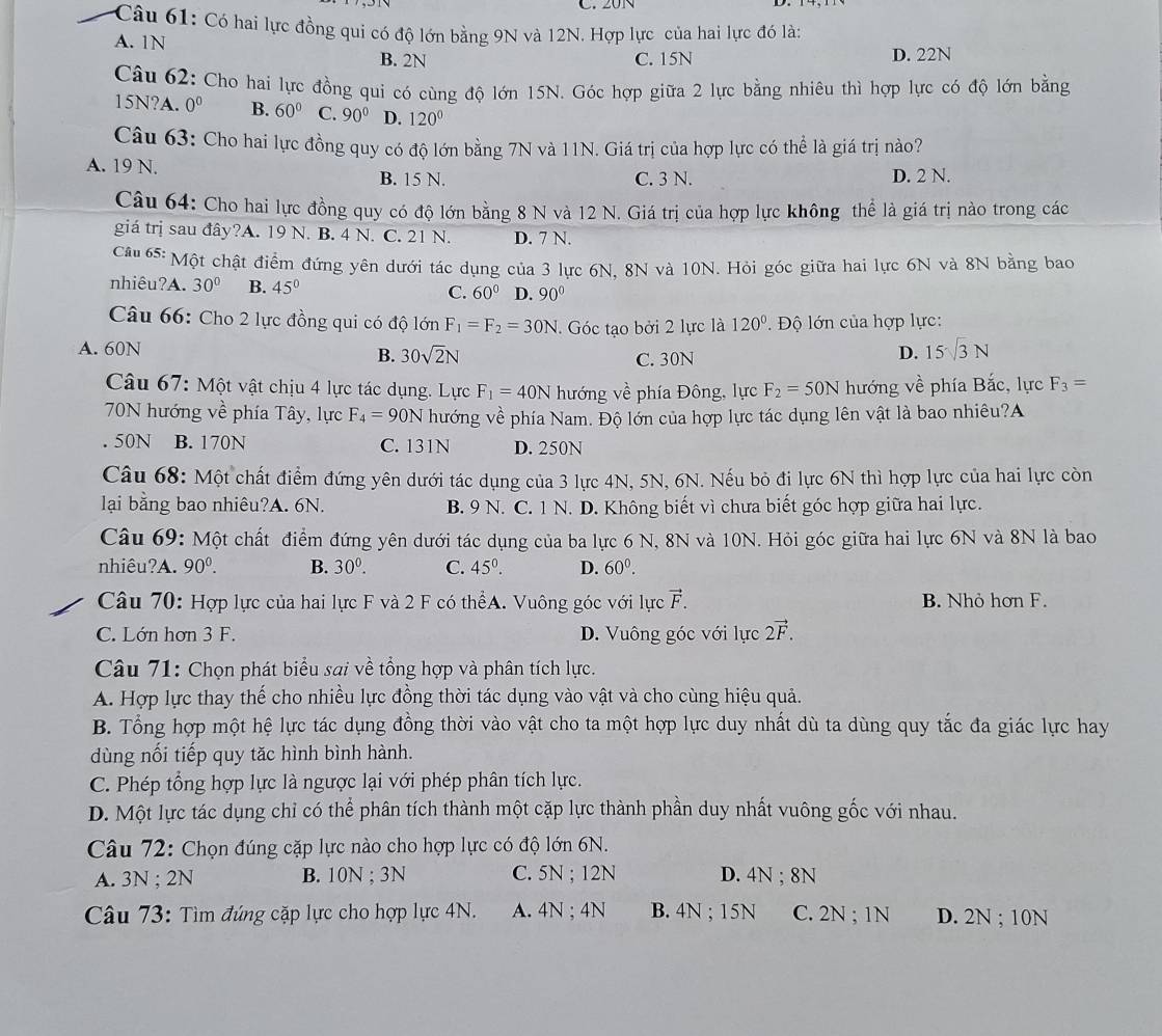 20N
Câu 61: Có hai lực đồng qui có độ lớn bằng 9N và 12N. Hợp lực của hai lực đó là:
A. 1N
B. 2N C. 15N D. 22N
Câu 62: Cho hai lực đồng qui có cùng độ lớn 15N. Góc hợp giữa 2 lực bằng nhiêu thì hợp lực có độ lớn bằng
15N?A. 0^0 B. 60° C. 90° D. 120°
Câu 63: Cho hai lực đồng quy có độ lớn bằng 7N và 11N. Giá trị của hợp lực có thể là giá trị nào?
A. 19 N. B. 15 N. C. 3 N. D. 2 N.
Câu 64: Cho hai lực đồng quy có độ lớn bằng 8 N và 12 N. Giá trị của hợp lực không thể là giá trị nào trong các
giá trị sau đây?A. 19 N. B. 4 N. C. 21 N. D. 7 N.
Câu 65: Một chật điểm đứng yên dưới tác dụng của 3 lực 6N, 8N và 10N. Hỏi góc giữa hai lực 6N và 8N bằng bao
nhiêu?A. 30° B. 45° C. 60° D. 90°
Câu 66: Cho 2 lực đồng qui có độ lớn F_1=F_2=30N. Góc tạo bởi 2 lực là 120°.  Độ lớn của hợp lực:
A. 60N D. 15√3 N
B. 30sqrt(2)N C. 30N
Câu 67: Một vật chịu 4 lực tác dụng. Lực F_1=40N hướng về phía Đông, lực F_2=50N hướng về phía Bắc, lực F_3=
70N hướng về phía Tây, lực F_4=90N hướng về phía Nam. Độ lớn của hợp lực tác dụng lên vật là bao nhiêu?A. 50N B. 170N C. 131N D. 250N
Câu 68: Một chất điểm đứng yên dưới tác dụng của 3 lực 4N, 5N, 6N. Nếu bỏ đi lực 6N thì hợp lực của hai lực còn
lại bằng bao nhiêu?A. 6N. B. 9 N. C. 1 N. D. Không biết vì chưa biết góc hợp giữa hai lực.
Câu 69: Một chất điểm đứng yên dưới tác dụng của ba lực 6 N, 8N và 10N. Hỏi góc giữa hai lực 6N và 8N là bao
nhiêu?A. 90^0. B. 30^0. C. 45^0. D. 60^0.
Câu 70: Hợp lực của hai lực F và 2 F có thểA. Vuông góc với lực vector F. B. Nhỏ hơn F.
C. Lớn hơn 3 F. D. Vuông góc với lực 2vector F.
Câu 71: Chọn phát biểu sai về tổng hợp và phân tích lực.
A. Hợp lực thay thế cho nhiều lực đồng thời tác dụng vào vật và cho cùng hiệu quả.
B. Tổng hợp một hệ lực tác dụng đồng thời vào vật cho ta một hợp lực duy nhất dù ta dùng quy tắc đa giác lực hay
dùng nối tiếp quy tăc hình bình hành.
C. Phép tổng hợp lực là ngược lại với phép phân tích lực.
D. Một lực tác dụng chỉ có thể phân tích thành một cặp lực thành phần duy nhất vuông gốc với nhau.
Câu 72: Chọn đúng cặp lực nào cho hợp lực có độ lớn 6N.
A. 3N ; 2N B. 10N ; 3N C. 5N ; 12N D. 4N ; 8N
Câu 73: Tìm đúng cặp lực cho hợp lực 4N. A. 4N ; 4N B. 4N ; 15N C. 2N ; 1N D. 2N ; 10N