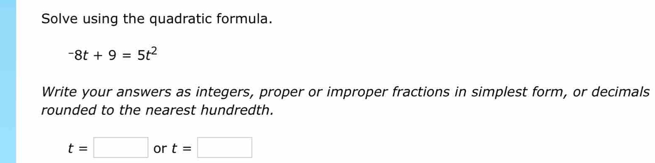 Solve using the quadratic formula.
-8t+9=5t^2
Write your answers as integers, proper or improper fractions in simplest form, or decimals 
rounded to the nearest hundredth.
t=□ or t=□