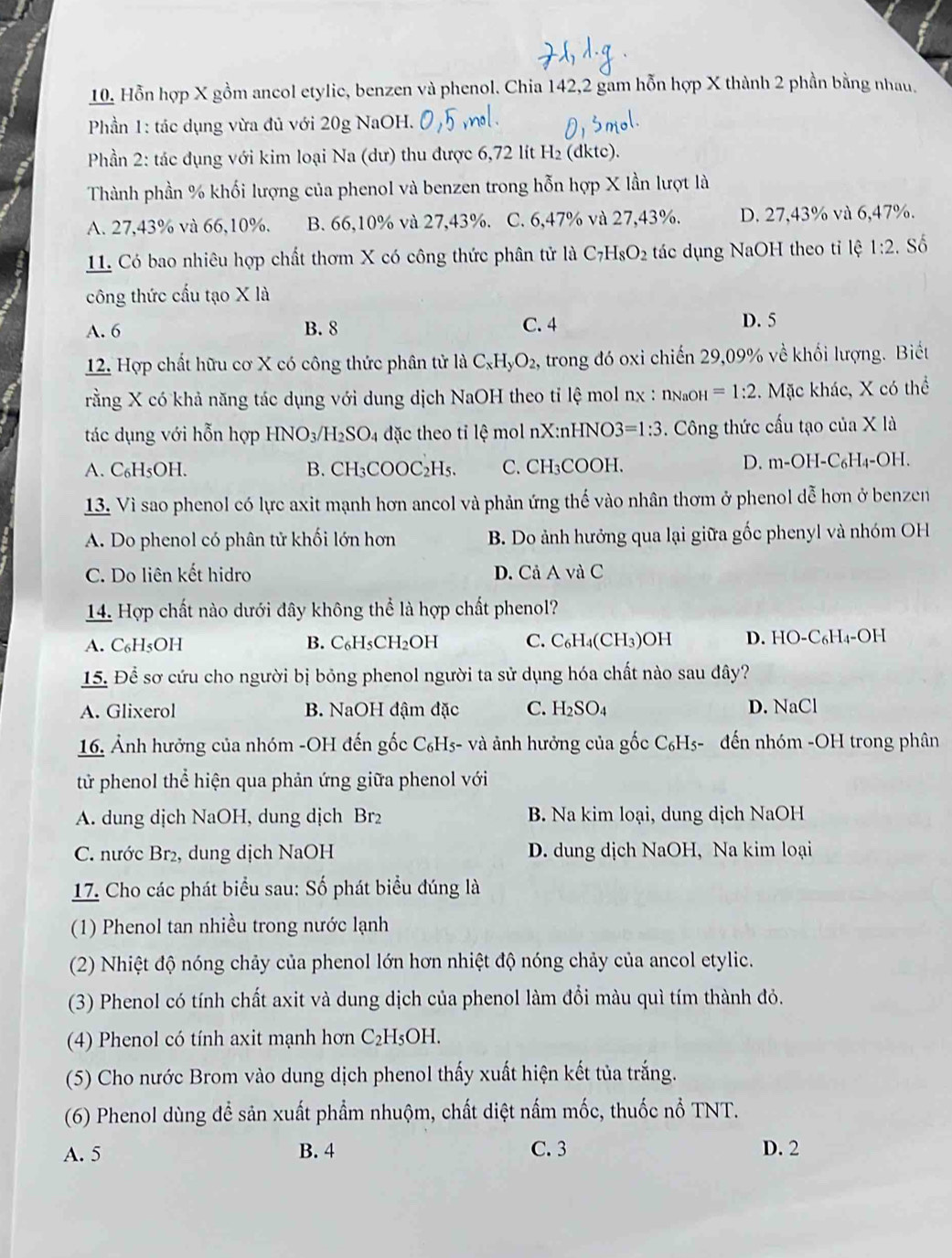 Hỗn hợp X gồm ancol etylic, benzen và phenol. Chia 142,2 gam hỗn hợp X thành 2 phần bằng nhau.
Phần 1: tác dụng vừa đủ với 20g NaOH.
Phần 2: tác đụng với kim loại Na (dư) thu được 6,72 lít H_2(dktc)
Thành phần % khối lượng của phenol và benzen trong hỗn hợp X lần lượt là
A. 27,43% và 66,10%. B. 66,10% và 27,43%. C. 6,47% và 27,43%. D. 27,43% và 6,47%.
11. Có bao nhiêu hợp chất thơm X có công thức phân tử là C_7H_8O_2 tác dụng NaOH theo tỉ lệ 1:2. Số
công thức cấu tạo X là
A. 6 B. 8 C. 4 D. 5
12. Hợp chất hữu cơ X có công thức phân tử là C_xH_yO_2 , trong đó oxi chiến 29,09% về khối lượng. Biết
rằng X có khả năng tác dụng với dung dịch NaOH theo tỉ lệ mol nχ : ng₄н =1:2. Mặc khác, X có thể
tác dụng với hỗn hợp HNC _3/H_2SO_4 đặc theo tỉ lệ mol nX:nHNO3 =1:3. Công thức cấu tạo của X là
A. C₆H₅OH. B. CH_3 CO OC_2H_5 C. CH₃COOH. D. m-OH-C₆H₄-OH.
13. Vì sao phenol có lực axit mạnh hơn ancol và phản ứng thế vào nhân thơm ở phenol dễ hơn ở benzen
A. Do phenol có phân tử khối lớn hơn B. Do ảnh hưởng qua lại giữa gốc phenyl và nhóm OH
C. Do liên kết hidro D. Cả A và C
14. Hợp chất nào dưới đây không thể là hợp chất phenol?
A. C₆H₅OH B. C₆H₅CH₂OH C. C₆H₄( CH_3 )OH D. HO-C_6H_4-OH
15. Để sơ cứu cho người bị bỏng phenol người ta sử dụng hóa chất nào sau đây?
A. Glixerol B. NaOH đậm đặc C. H_2SO_4 D. NaCl
16. Ảnh hưởng của nhóm -OH đến gốc C₆H5- và ảnh hưởng của gốc C₆H5- đến nhóm -OH trong phân
tử phenol thể hiện qua phản ứng giữa phenol với
A. dung dịch NaOH, dung dịch Br₂ B. Na kim loại, dung dịch NaOH
C. nước Br₂, dung dịch NaOH D. dung dịch NaOH, Na kim loại
17. Cho các phát biểu sau: Số phát biểu đúng là
(1) Phenol tan nhiều trong nước lạnh
(2) Nhiệt độ nóng chảy của phenol lớn hơn nhiệt độ nóng chảy của ancol etylic.
(3) Phenol có tính chất axit và dung dịch của phenol làm đổi màu quì tím thành đỏ.
(4) Phenol có tính axit mạnh hơn C_2H_5OH.
(5) Cho nước Brom vào dung dịch phenol thấy xuất hiện kết tủa trắng.
(6) Phenol dùng để sản xuất phẩm nhuộm, chất diệt nấm mốc, thuốc nổ TNT.
A. 5 B. 4 C. 3 D. 2