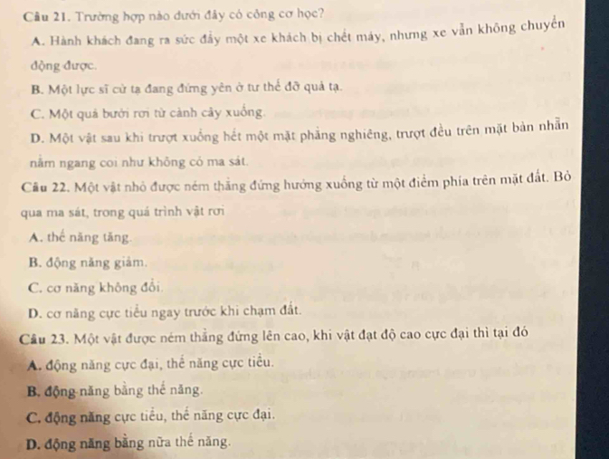 Cầu 21. Trường hợp nào dưới đây có công cơ học?
A. Hành khách đang ra sức đẩy một xe khách bị chết máy, nhưng xe vẫn không chuyến
động được.
B. Một lực sĩ cử tạ đang đứng yên ở tư thể đỡ quả tạ.
C. Một quả bưới rơi từ cảnh cây xuống.
D. Một vật sau khi trượt xuống hết một mặt phẳng nghiêng, trượt đều trên mặt bản nhẫn
nằm ngang coi như khỏng có ma sát.
Cầu 22. Một vật nhỏ được ném thắng đứng hướng xuống từ một điểm phía trên mặt đất. Bỏ
qua ma sát, trong quá trình vật rơi
A. thể năng tăng
B. động năng giảm.
C. cơ năng không đổi
D. cơ năng cực tiểu ngay trước khi chạm đất.
Cầu 23. Một vật được ném thắng đứng lên cao, khi vật đạt độ cao cực đại thì tại đó
A. động năng cực đại, thế năng cực tiểu.
B. động năng bằng thế năng.
C. động năng cực tiểu, thế năng cực đại.
D. động năng bằng nữa thế năng.