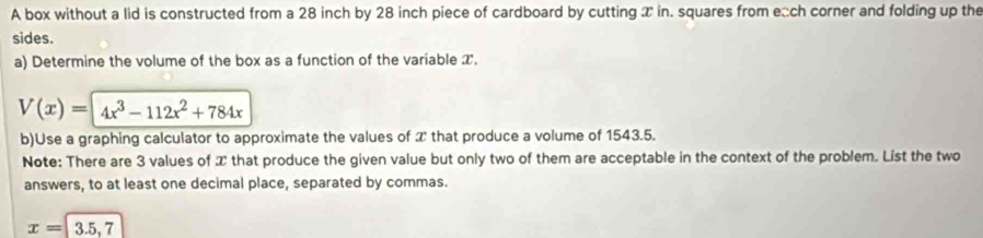 A box without a lid is constructed from a 28 inch by 28 inch piece of cardboard by cutting T in. squares from e□ch corner and folding up the 
sides. 
a) Determine the volume of the box as a function of the variable T.
V(x)=4x^3-112x^2+784x
b)Use a graphing calculator to approximate the values of 2 that produce a volume of 1543.5. 
Note: There are 3 values of that produce the given value but only two of them are acceptable in the context of the problem. List the two 
answers, to at least one decimal place, separated by commas.
x=|3.5,7