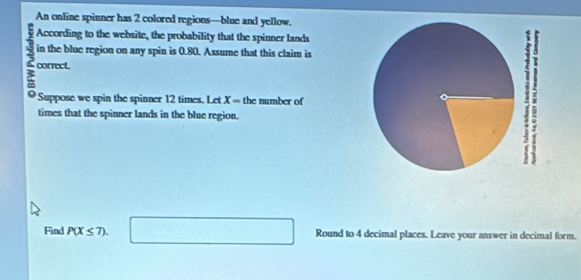 An online spinner has 2 colored regions—blue and yellow. 
According to the website, the probability that the spinner lands 
in the blue region on any spin is 0.80. Assume that this claim is
3 correct. 
Suppose we spin the spinner 12 times. Let X= the number of 
times that the spinner lands in the blue region. 
Find P(X≤ 7). □ Round to 4 decimal places. Leave your answer in decimal form.