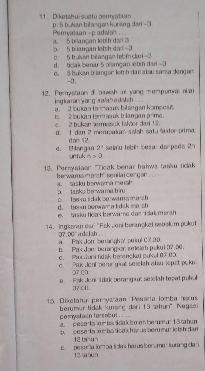 Diketahui suatu pernyataan
p: 5 bukan bilangan kurang dari -3.
Pernyataan ~p adalah . . . .
a. 5 bilangan lebih dari 3
b. 5 bilangan lebih dari -3
c. 5 bukan bilangan lebih dari -3
d. tidak benar 5 bilangan lebih dari -3
e. 5 bukan bilangan lebih dari atau sama dengan
-3.
12. Pernyataan di bawah ini yang mempunyai nilai
ingkaran yang salah adalah . . .
a. 2 bukan termasuk bilangan komposit.
b. 2 bukan termasuk bilangan prima.
c. 2 bukan termasuk faktor dari 12.
d. 1 dan 2 merupakan salah satu faktor prima
dari 12.
e. Bilangan 2^n selalu lebih besar daripada 2n
untuk n>0.
13. Pernyataan "Tidak benar bahwa tasku tidak
berwarna merah'' senilai dengan . . . .
a. tasku berwarna merah
b. tasku berwarna biru
c. tasku tidak berwarna merah
d. tasku berwarna tidak merah
e. tasku tidak berwarna dan tidak merah
14. Ingkaran dari 'Pak Joni berangkat sebelum pukul
07. 00'' adalah . . .
a. Pak Joni berangkat pukul 07.30.
b. Pak Joni berangkat setelah pukul 07.00.
c. Pak Joni tidak berangkat pukul 07.00.
d. Pak Joni berangkat setelah atau tepat pukul
07.00.
e. Pak Joni tidak berangkat setelah tepat pukul
07.00.
15. Diketahui pernyataan "Peserta lomba harus
berumur tidak kurang dari 13 tahun". Negasi
pernyataan tersebut . . . .
a. peserta lomba tidak boleh berumur 13 tahun
b. peserta lomba tidak harus berumur lebih dari
13 tahun
c. peserta lomba tidak harus berumur kurang dari
13 tahun